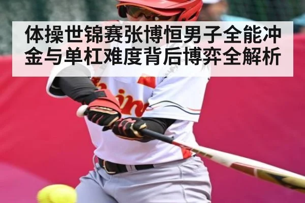体操世锦赛张博恒男子全能冲金与单杠难度背后博弈全解析