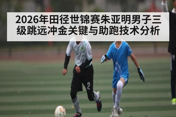 2026年田径世锦赛朱亚明男子三级跳远冲金关键与助跑技术分析
