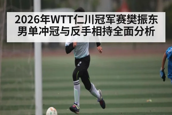 2026年WTT仁川冠军赛樊振东男单冲冠与反手相持全面分析