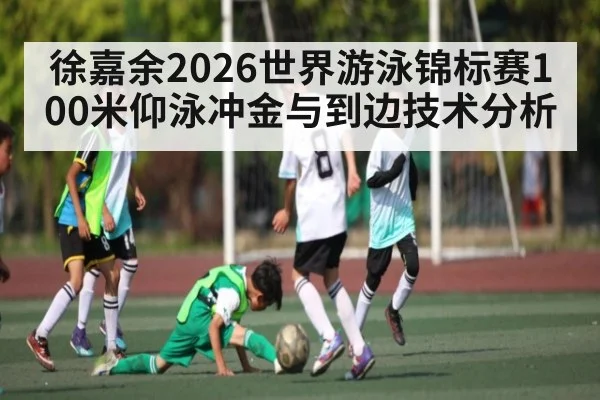 徐嘉余2026世界游泳锦标赛100米仰泳冲金与到边技术分析
