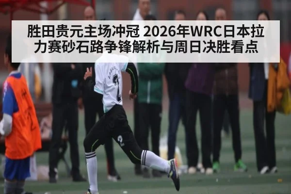 胜田贵元主场冲冠 2026年WRC日本拉力赛砂石路争锋解析与周日决胜看点
